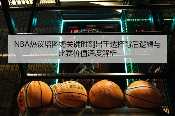NBA热议塔图姆关键时刻出手选择背后逻辑与比赛价值深度解析